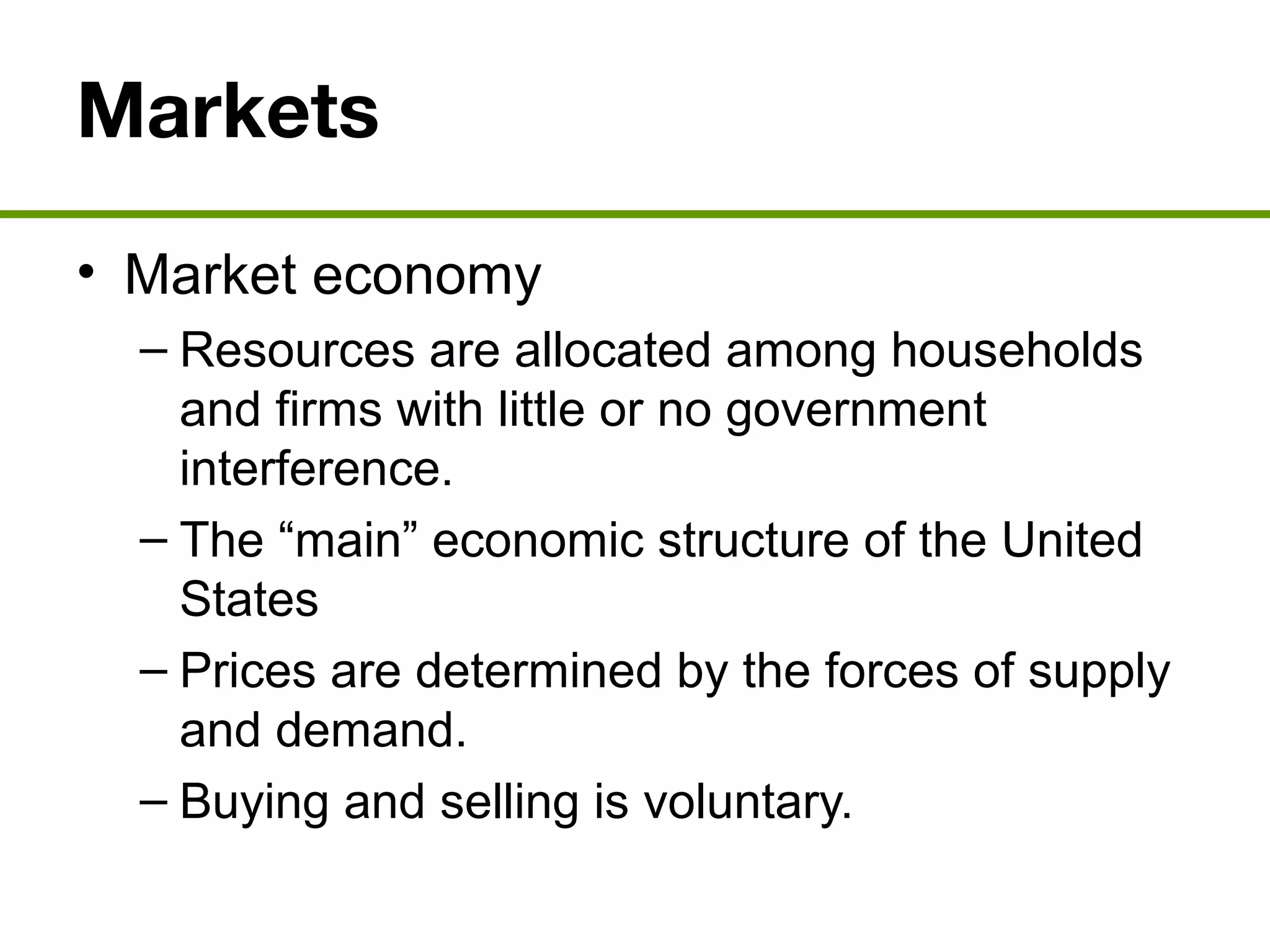 Markets
• Market economy
– Resources are allocated among households
and firms with little or no government
interference.
– The “main” economic structure of the United
States
– Prices are determined by the forces of supply
and demand.
– Buying and selling is voluntary.
 
