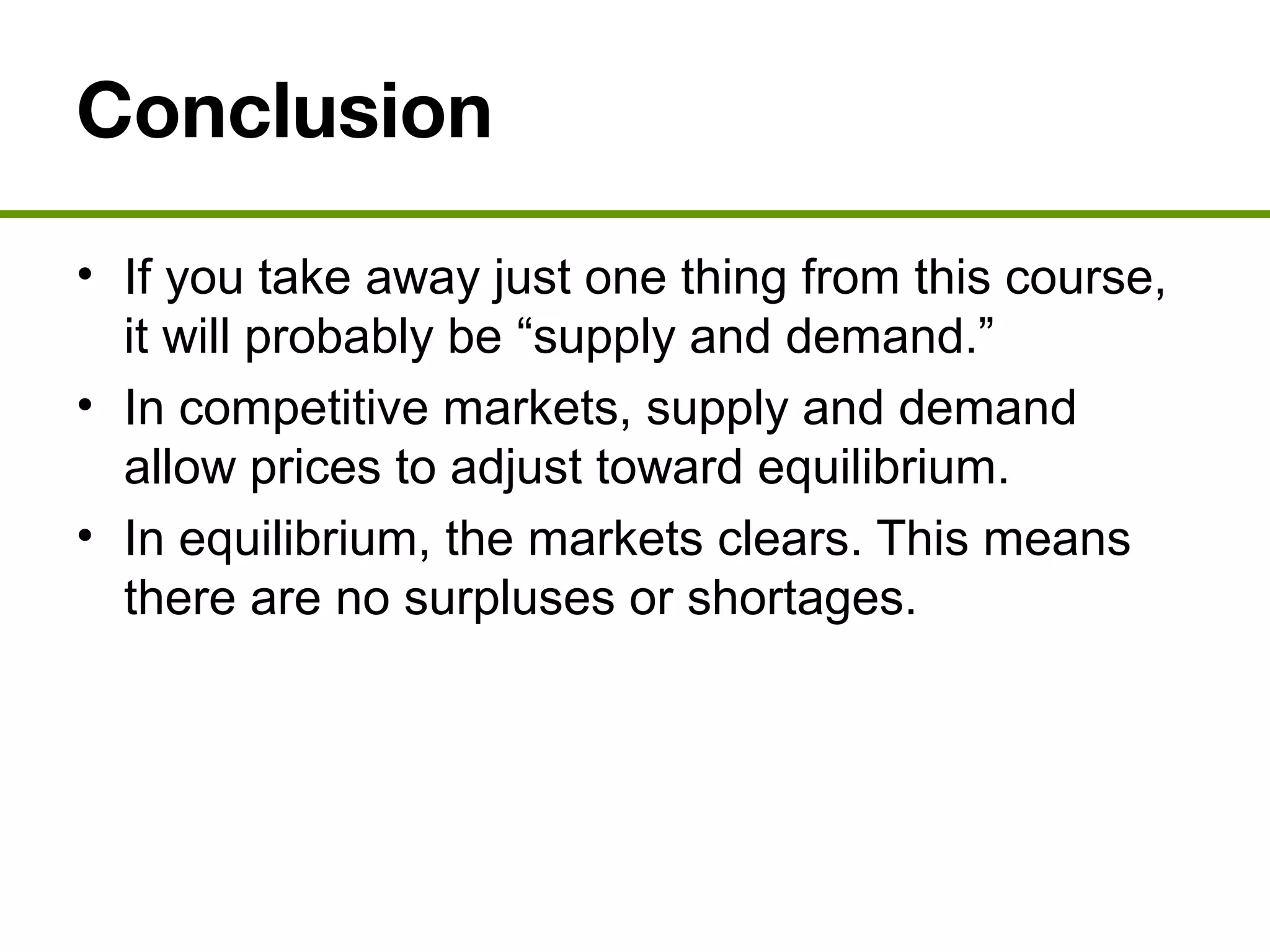 Conclusion
• If you take away just one thing from this course,
it will probably be “supply and demand.”
• In competitive markets, supply and demand
allow prices to adjust toward equilibrium.
• In equilibrium, the markets clears. This means
there are no surpluses or shortages.
 