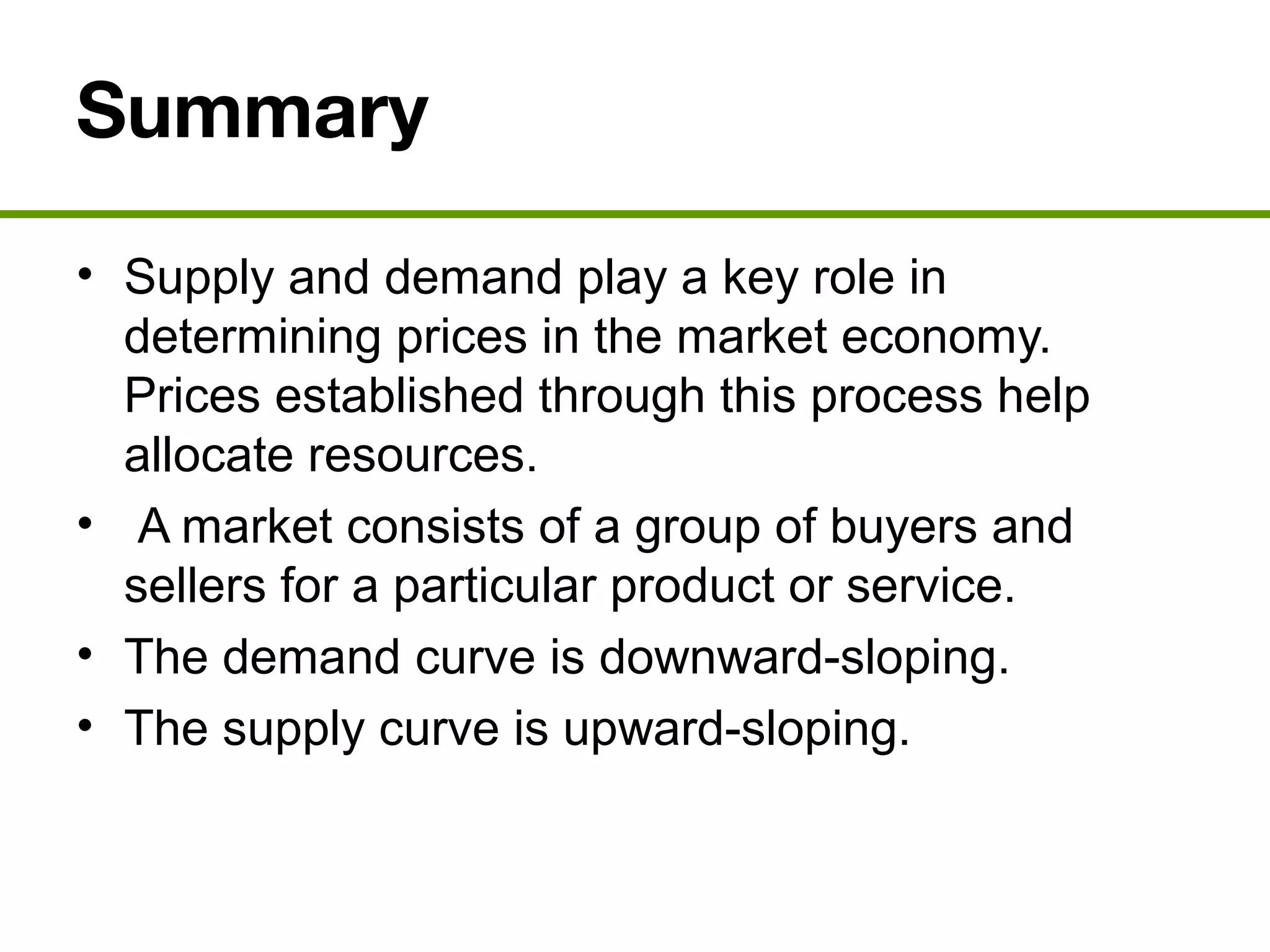 Summary
• Supply and demand play a key role in
determining prices in the market economy.
Prices established through this process help
allocate resources.
• A market consists of a group of buyers and
sellers for a particular product or service.
• The demand curve is downward-sloping.
• The supply curve is upward-sloping.
 