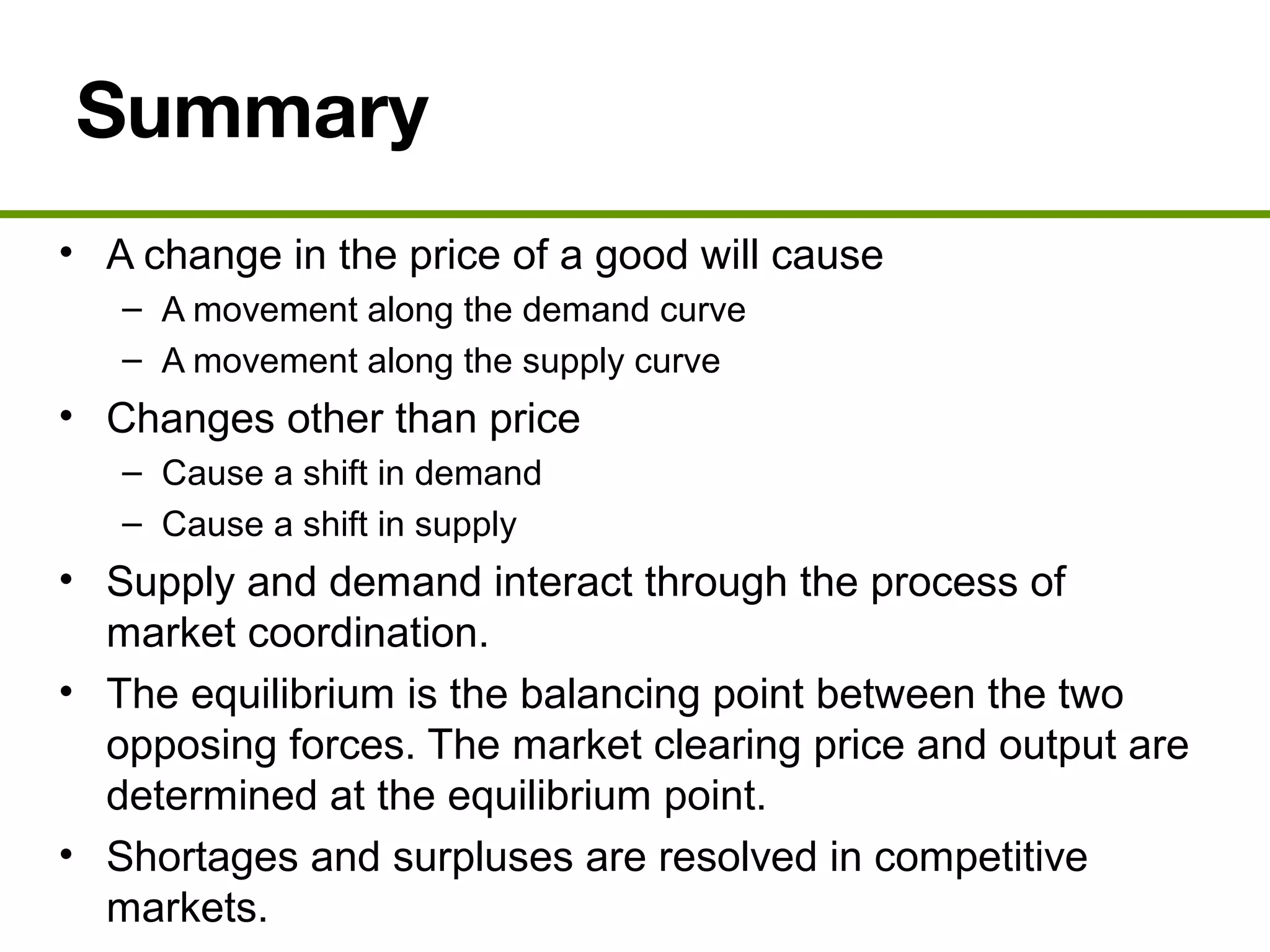 Summary
• A change in the price of a good will cause
– A movement along the demand curve
– A movement along the supply curve
• Changes other than price
– Cause a shift in demand
– Cause a shift in supply
• Supply and demand interact through the process of
market coordination.
• The equilibrium is the balancing point between the two
opposing forces. The market clearing price and output are
determined at the equilibrium point.
• Shortages and surpluses are resolved in competitive
markets.
 