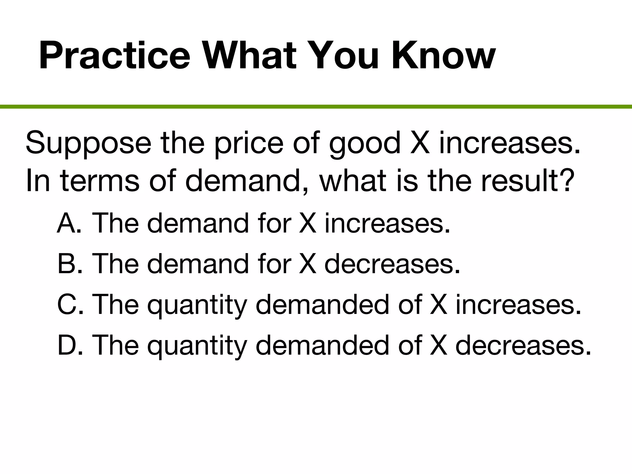 Practice What You Know
Suppose the price of good X increases.
In terms of demand, what is the result?
A. The demand for X increases.
B. The demand for X decreases.
C. The quantity demanded of X increases.
D. The quantity demanded of X decreases.
 