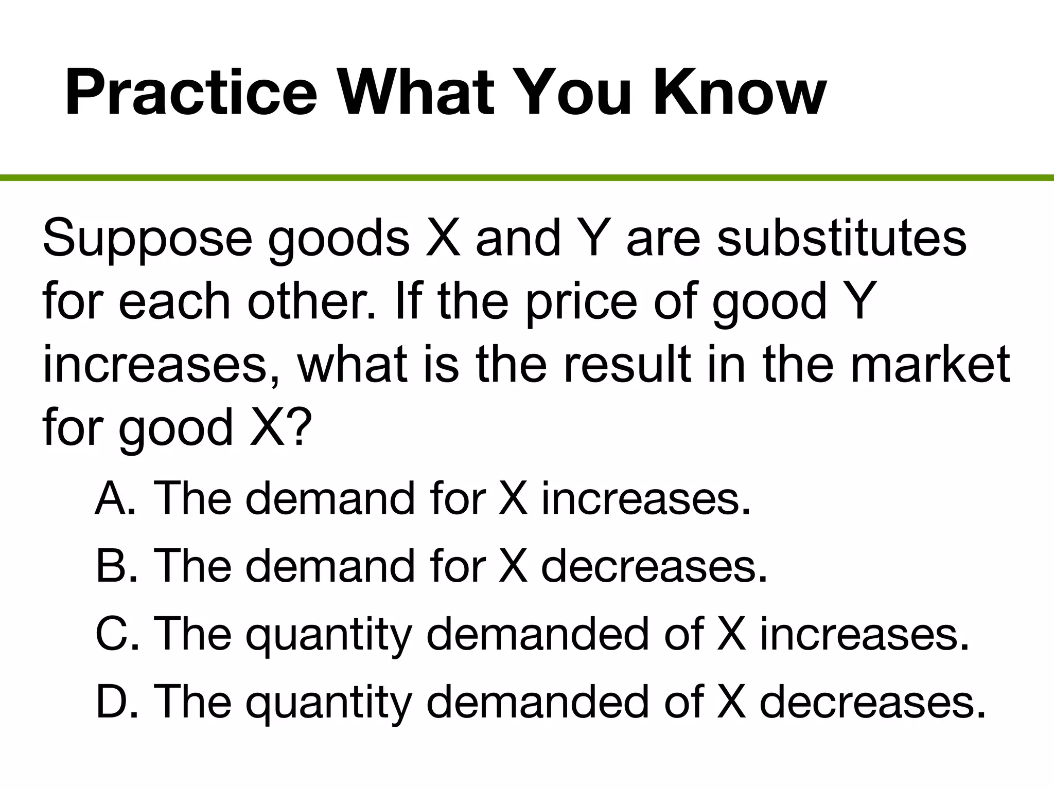 Practice What You Know
Suppose goods X and Y are substitutes
for each other. If the price of good Y
increases, what is the result in the market
for good X?
A. The demand for X increases.
B. The demand for X decreases.
C. The quantity demanded of X increases.
D. The quantity demanded of X decreases.
 
