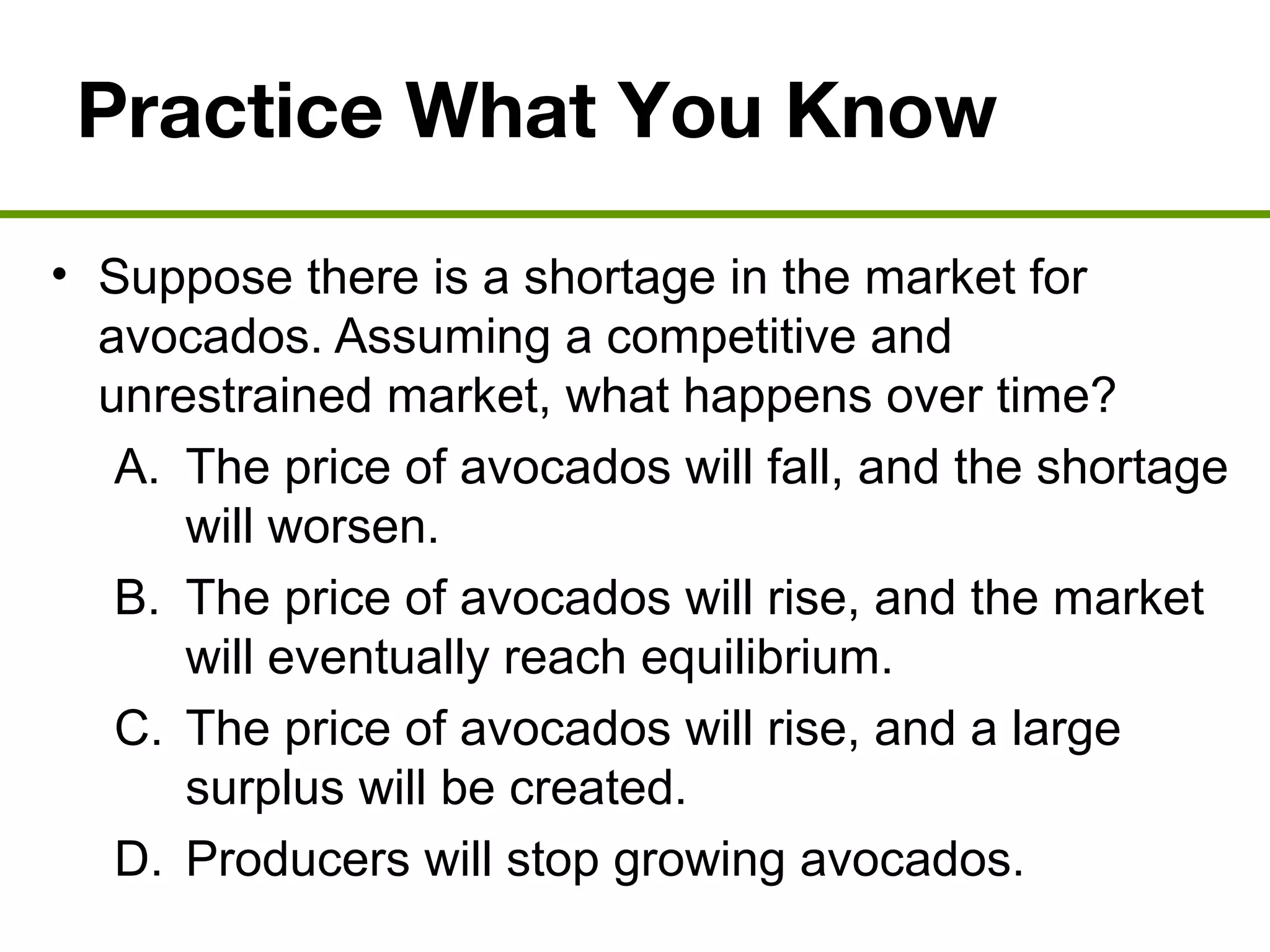 Practice What You Know
• Suppose there is a shortage in the market for
avocados. Assuming a competitive and
unrestrained market, what happens over time?
A. The price of avocados will fall, and the shortage
will worsen.
B. The price of avocados will rise, and the market
will eventually reach equilibrium.
C. The price of avocados will rise, and a large
surplus will be created.
D. Producers will stop growing avocados.
 