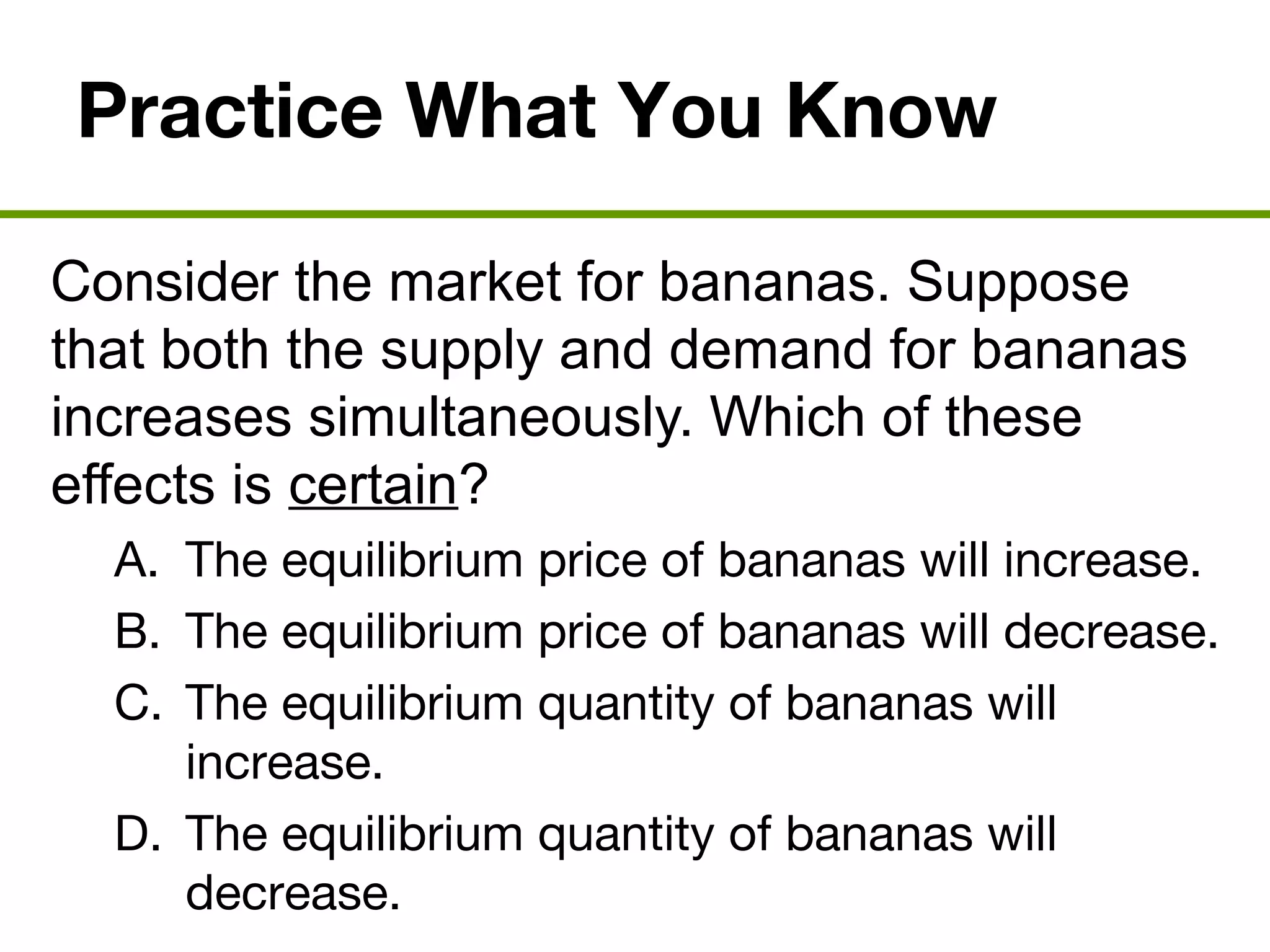 Practice What You Know
Consider the market for bananas. Suppose
that both the supply and demand for bananas
increases simultaneously. Which of these
effects is certain?
A. The equilibrium price of bananas will increase.
B. The equilibrium price of bananas will decrease.
C. The equilibrium quantity of bananas will
increase.
D. The equilibrium quantity of bananas will
decrease.
 