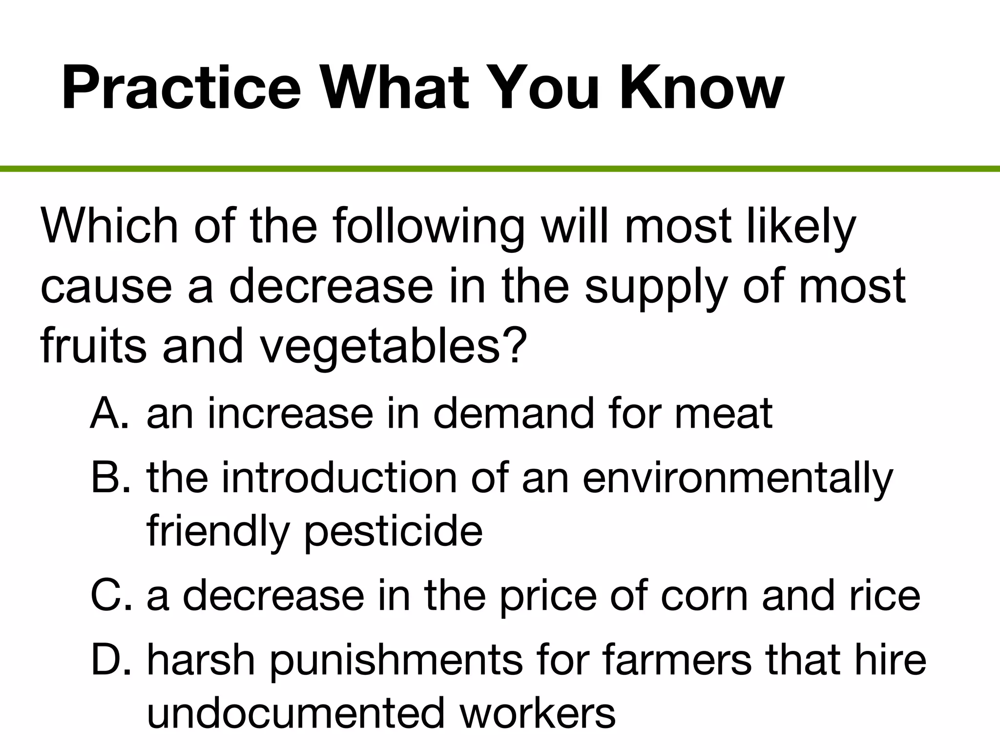 Practice What You Know
Which of the following will most likely
cause a decrease in the supply of most
fruits and vegetables?
A. an increase in demand for meat
B. the introduction of an environmentally
friendly pesticide
C. a decrease in the price of corn and rice
D. harsh punishments for farmers that hire
undocumented workers
 
