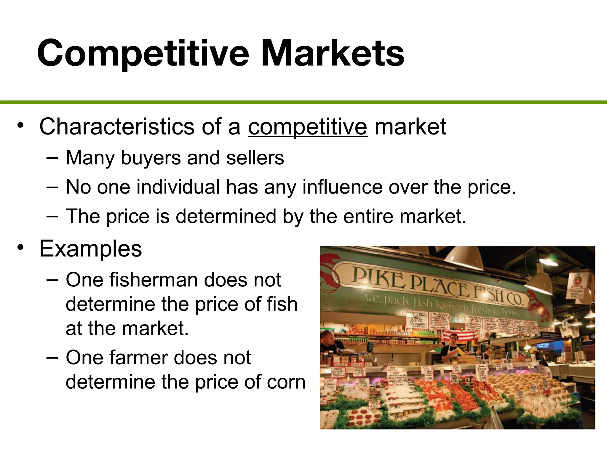 Competitive Markets
• Characteristics of a competitive market
– Many buyers and sellers
– No one individual has any influence over the price.
– The price is determined by the entire market.
• Examples
– One fisherman does not
determine the price of fish
at the market.
– One farmer does not
determine the price of corn.
 