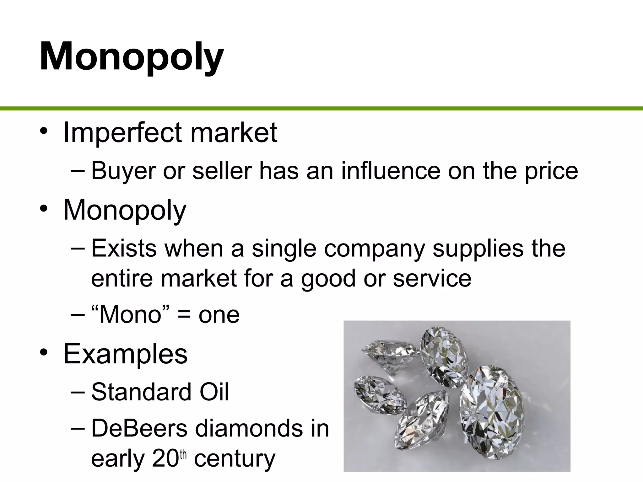 Monopoly
• Imperfect market
– Buyer or seller has an influence on the price
• Monopoly
– Exists when a single company supplies the
entire market for a good or service
– “Mono” = one
• Examples
– Standard Oil
– DeBeers diamonds in
early 20th
century
 