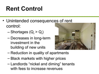 Rent Control
• Unintended consequences of rent
control:
– Shortages (Qd > Qs)
– Decreases in long-term
investment in the
building of new units
– Reduction in quality of apartments
– Black markets with higher prices
– Landlords “nickel and diming” tenants
with fees to increase revenues
 