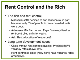 Rent Control and the Rich
• The rich and rent control
– Massachusetts decided to end rent control in part
because only 6% of people in rent-controlled units
were poor.
– Actresses Mia Farrow and Faye Dunaway lived in
rent-controlled units for years.
– Ask: Best allocation of resources?
• Long-term development issues
– Cities without rent controls (Dallas, Phoenix) have
vacancy rates above 15%.
– Rent-controlled cities (New York) have vacancy rates
around 5%.
 