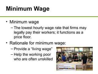 Minimum Wage
• Minimum wage
– The lowest hourly wage rate that firms may
legally pay their workers; it functions as a
price floor.
• Rationale for minimum wage:
– Provide a “living wage”
– Help the working poor
who are often unskilled
 