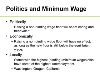 Politics and Minimum Wage
• Politically
– Raising a non-binding wage floor will seem caring and
benevolent.
• Economically
– Raising a non-binding wage floor will have no effect,
as long as the new floor is still below the equilibrium
wage.
• Locally
– States with the highest (binding) minimum wages also
have some of the highest unemployment.
– Washington, Oregon, California
 