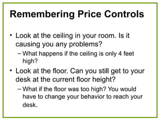 Remembering Price Controls
• Look at the ceiling in your room. Is it
causing you any problems?
– What happens if the ceiling is only 4 feet
high?
• Look at the floor. Can you still get to your
desk at the current floor height?
– What if the floor was too high? You would
have to change your behavior to reach your
desk.
 