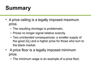 Summary
• A price ceiling is a legally imposed maximum
price.
– The resulting shortage is problematic.
– Prices no longer signal relative scarcity.
– Two unintended consequences: a smaller supply of
the good (Qs) and a higher price for those who turn to
the black market.
• A price floor is a legally imposed minimum
price.
– The minimum wage is an example of a price floor.
 