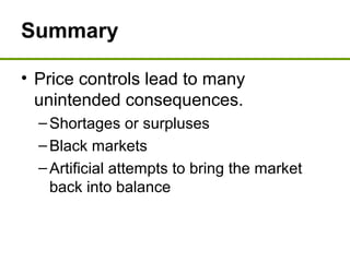 Summary
• Price controls lead to many
unintended consequences.
–Shortages or surpluses
–Black markets
–Artificial attempts to bring the market
back into balance
 