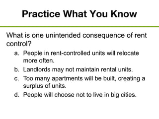 Practice What You Know
What is one unintended consequence of rent
control?
a. People in rent-controlled units will relocate
more often.
b. Landlords may not maintain rental units.
c. Too many apartments will be built, creating a
surplus of units.
d. People will choose not to live in big cities.
 