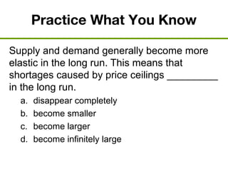 Practice What You Know
Supply and demand generally become more
elastic in the long run. This means that
shortages caused by price ceilings _________
in the long run.
a. disappear completely
b. become smaller
c. become larger
d. become infinitely large
 
