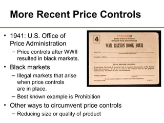 More Recent Price Controls
• 1941: U.S. Office of
Price Administration
– Price controls after WWII
resulted in black markets.
• Black markets
– Illegal markets that arise
when price controls
are in place.
– Best known example is Prohibition
• Other ways to circumvent price controls
– Reducing size or quality of product
 