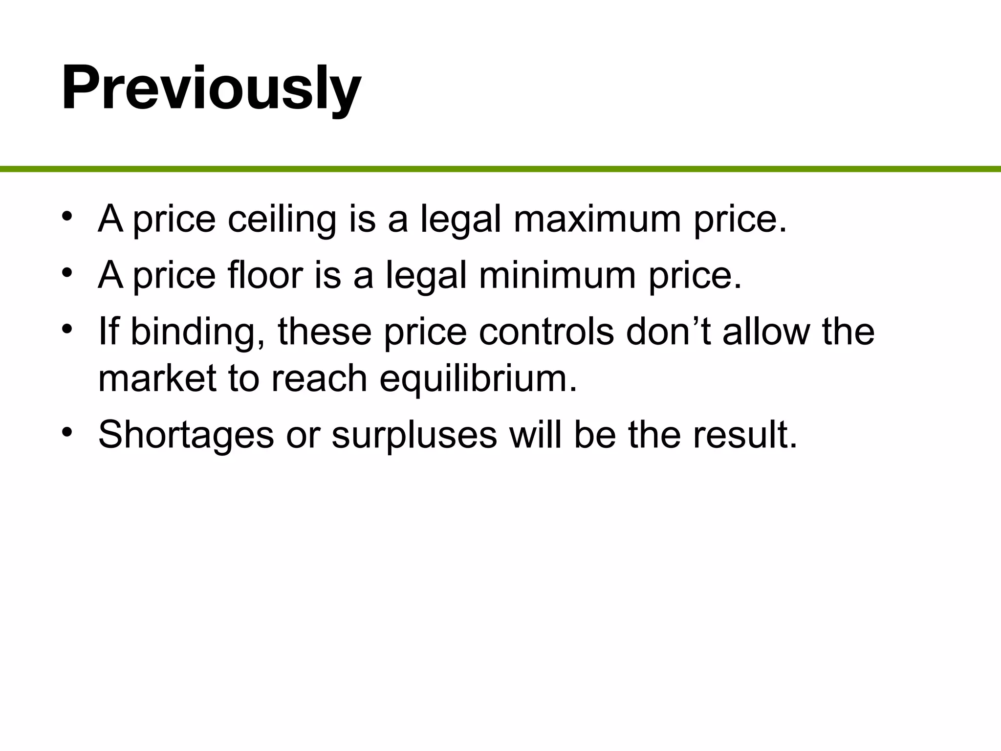 Previously
• A price ceiling is a legal maximum price.
• A price floor is a legal minimum price.
• If binding, these price controls don’t allow the
market to reach equilibrium.
• Shortages or surpluses will be the result.
 