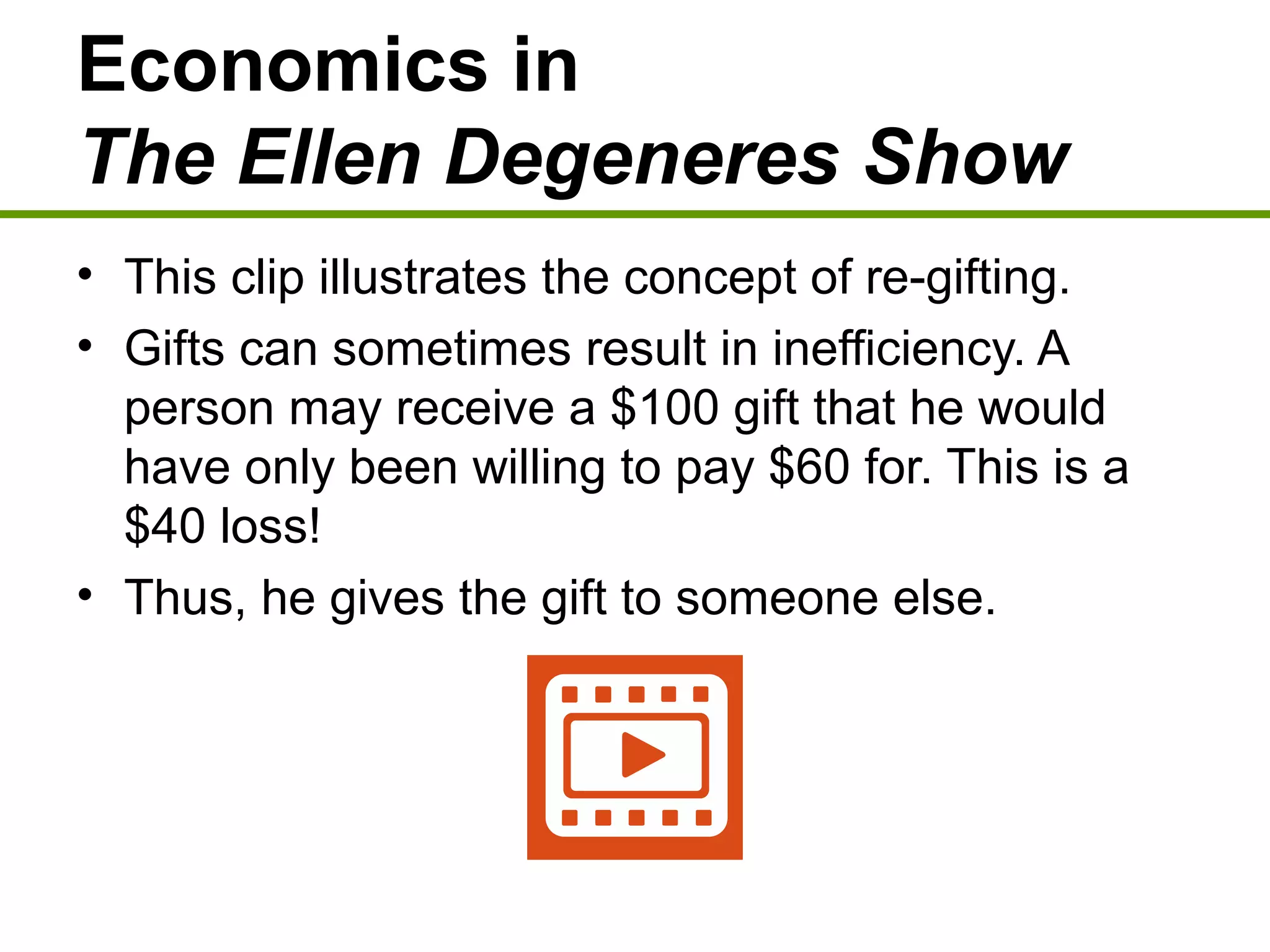 Economics in
The Ellen Degeneres Show
• This clip illustrates the concept of re-gifting.
• Gifts can sometimes result in inefficiency. A
person may receive a $100 gift that he would
have only been willing to pay $60 for. This is a
$40 loss!
• Thus, he gives the gift to someone else.
 
