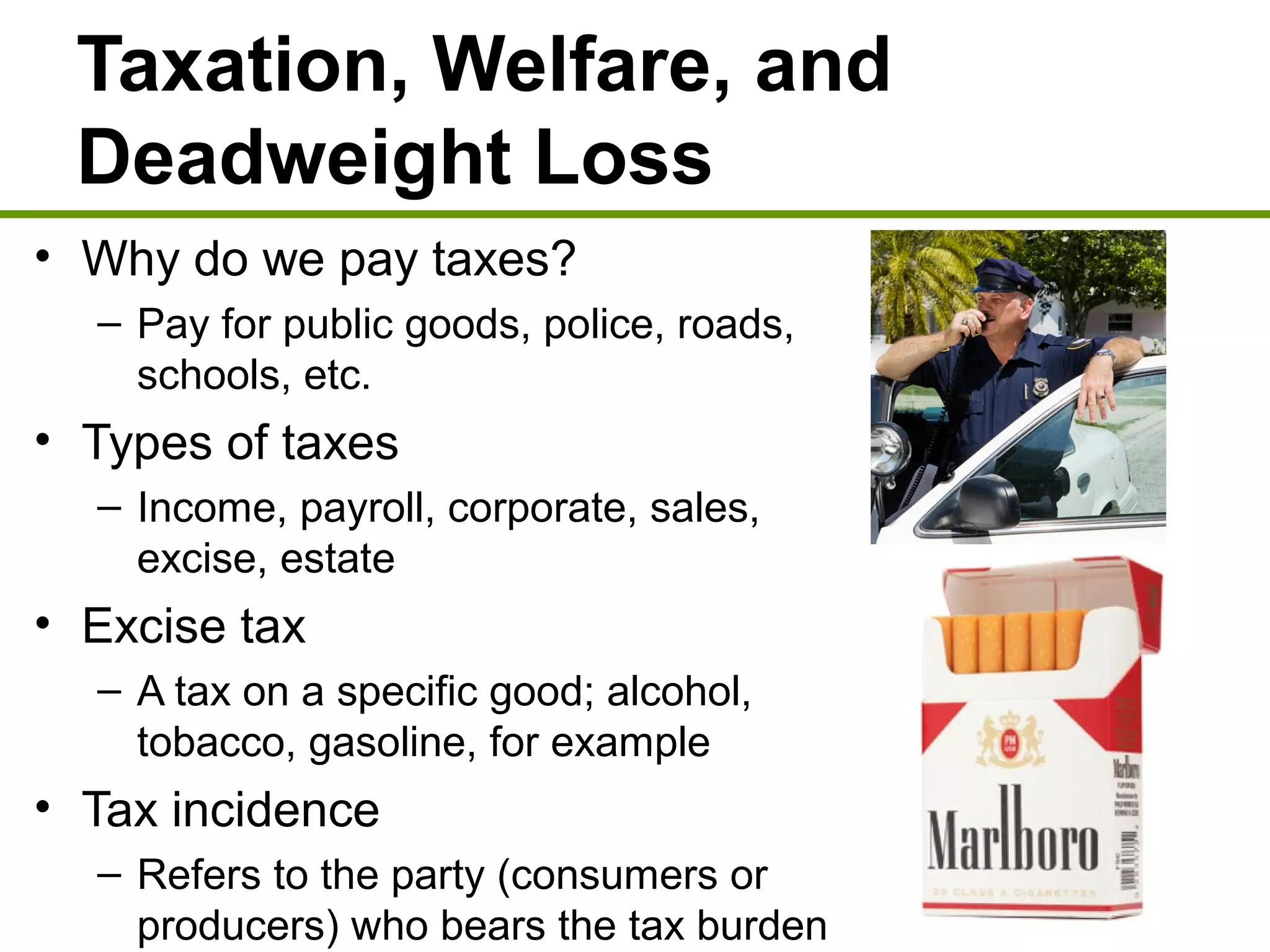 Taxation, Welfare, and
Deadweight Loss
• Why do we pay taxes?
– Pay for public goods, police, roads,
schools, etc.
• Types of taxes
– Income, payroll, corporate, sales,
excise, estate
• Excise tax
– A tax on a specific good; alcohol,
tobacco, gasoline, for example
• Tax incidence
– Refers to the party (consumers or
producers) who bears the tax burden
 