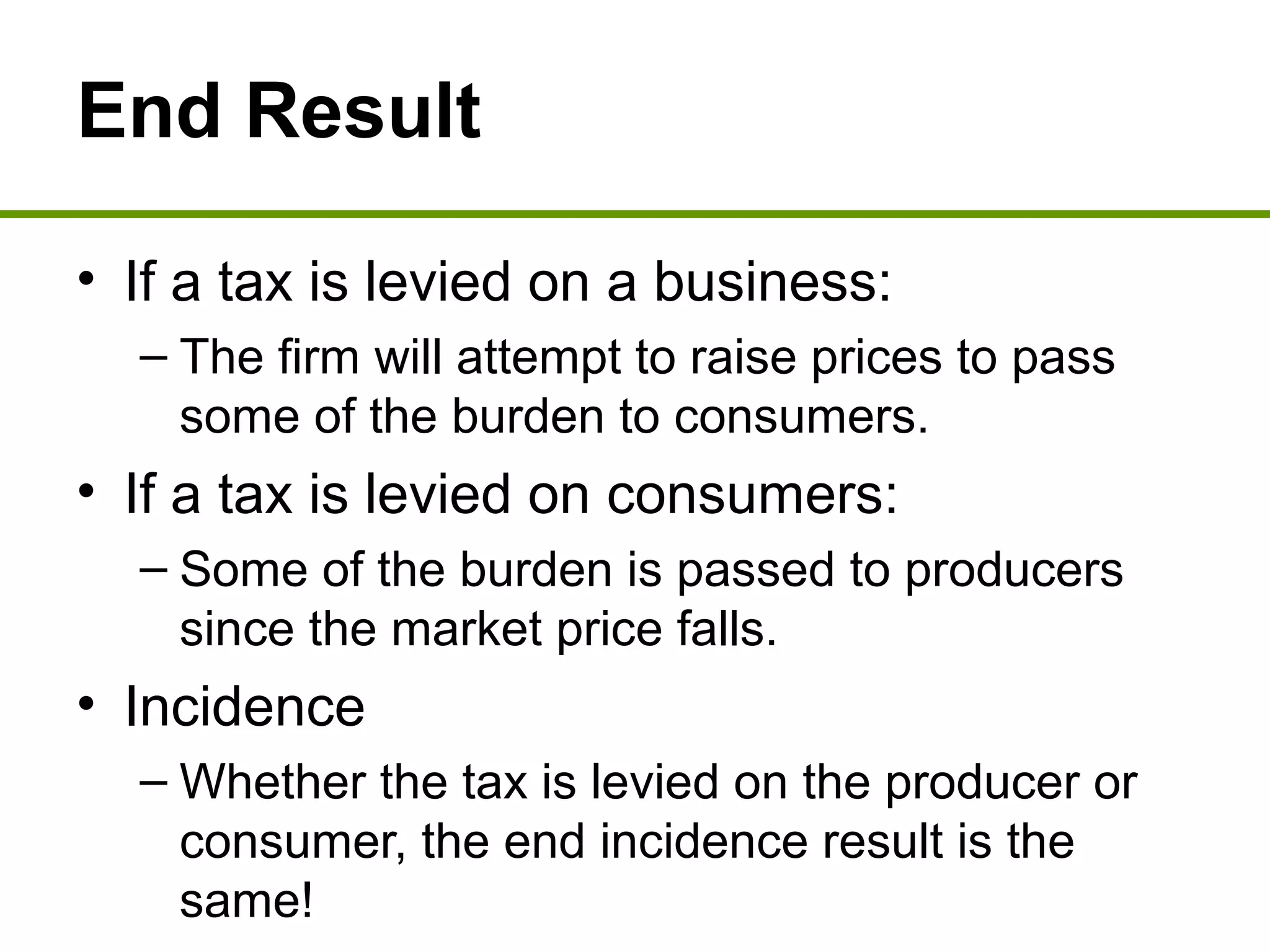 End Result
• If a tax is levied on a business:
– The firm will attempt to raise prices to pass
some of the burden to consumers.
• If a tax is levied on consumers:
– Some of the burden is passed to producers
since the market price falls.
• Incidence
– Whether the tax is levied on the producer or
consumer, the end incidence result is the
same!
 