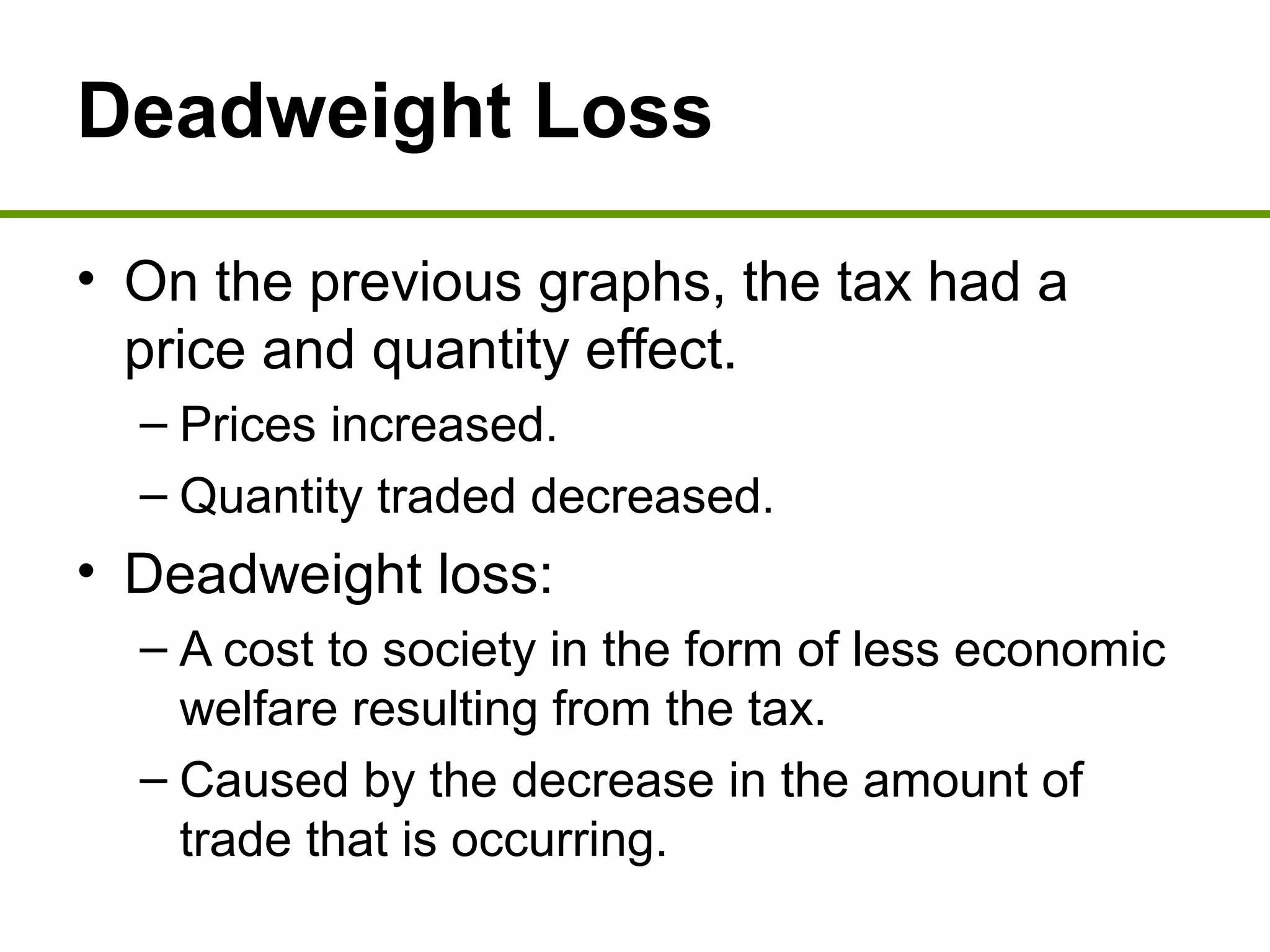 Deadweight Loss
• On the previous graphs, the tax had a
price and quantity effect.
– Prices increased.
– Quantity traded decreased.
• Deadweight loss:
– A cost to society in the form of less economic
welfare resulting from the tax.
– Caused by the decrease in the amount of
trade that is occurring.
 
