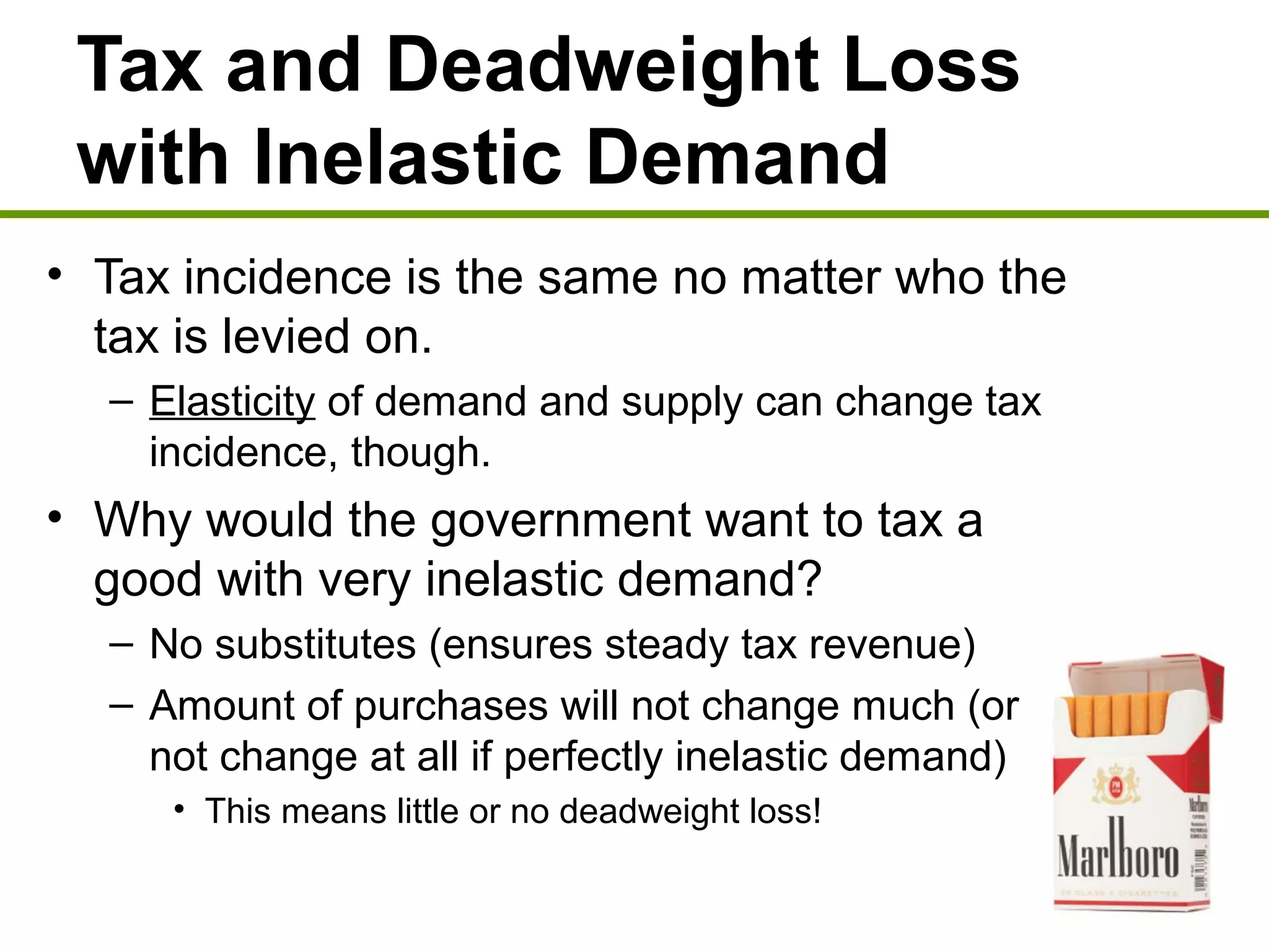 Tax and Deadweight Loss
with Inelastic Demand
• Tax incidence is the same no matter who the
tax is levied on.
– Elasticity of demand and supply can change tax
incidence, though.
• Why would the government want to tax a
good with very inelastic demand?
– No substitutes (ensures steady tax revenue)
– Amount of purchases will not change much (or
not change at all if perfectly inelastic demand)
• This means little or no deadweight loss!
 