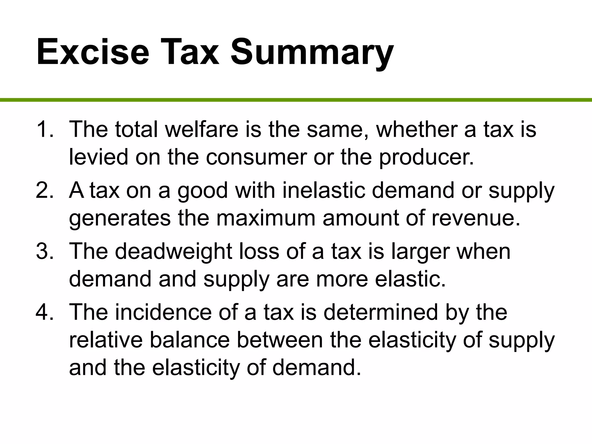 Excise Tax Summary
1. The total welfare is the same, whether a tax is
levied on the consumer or the producer.
2. A tax on a good with inelastic demand or supply
generates the maximum amount of revenue.
3. The deadweight loss of a tax is larger when
demand and supply are more elastic.
4. The incidence of a tax is determined by the
relative balance between the elasticity of supply
and the elasticity of demand.
 