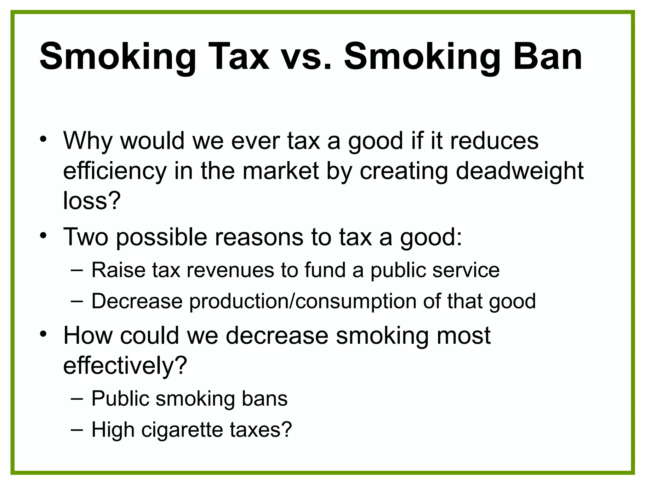 Smoking Tax vs. Smoking Ban
• Why would we ever tax a good if it reduces
efficiency in the market by creating deadweight
loss?
• Two possible reasons to tax a good:
– Raise tax revenues to fund a public service
– Decrease production/consumption of that good
• How could we decrease smoking most
effectively?
– Public smoking bans
– High cigarette taxes?
 