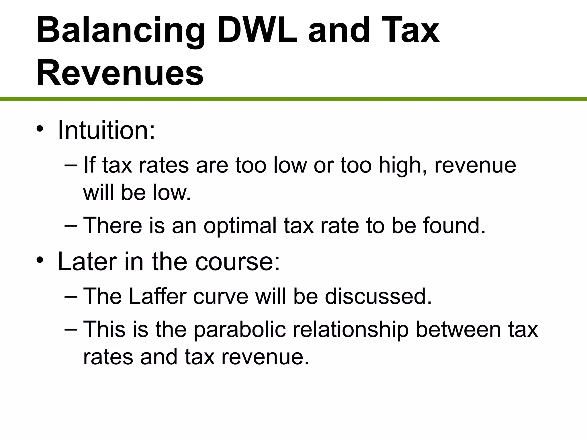 Balancing DWL and Tax
Revenues
• Intuition:
– If tax rates are too low or too high, revenue
will be low.
– There is an optimal tax rate to be found.
• Later in the course:
– The Laffer curve will be discussed.
– This is the parabolic relationship between tax
rates and tax revenue.
 
