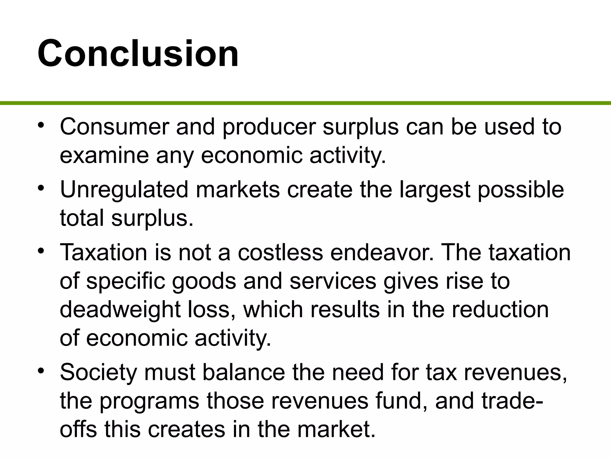 Conclusion
• Consumer and producer surplus can be used to
examine any economic activity.
• Unregulated markets create the largest possible
total surplus.
• Taxation is not a costless endeavor. The taxation
of specific goods and services gives rise to
deadweight loss, which results in the reduction
of economic activity.
• Society must balance the need for tax revenues,
the programs those revenues fund, and trade-
offs this creates in the market.
 