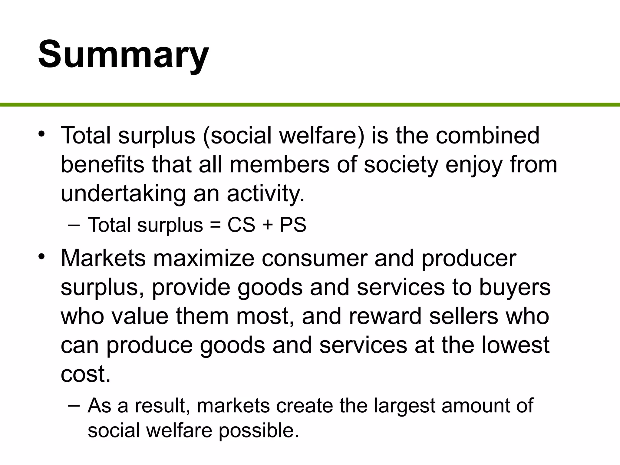 Summary
• Total surplus (social welfare) is the combined
benefits that all members of society enjoy from
undertaking an activity.
– Total surplus = CS + PS
• Markets maximize consumer and producer
surplus, provide goods and services to buyers
who value them most, and reward sellers who
can produce goods and services at the lowest
cost.
– As a result, markets create the largest amount of
social welfare possible.
 