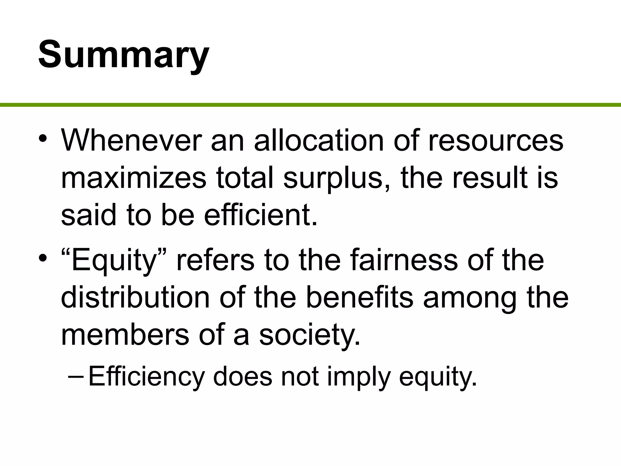 Summary
• Whenever an allocation of resources
maximizes total surplus, the result is
said to be efficient.
• “Equity” refers to the fairness of the
distribution of the benefits among the
members of a society.
–Efficiency does not imply equity.
 