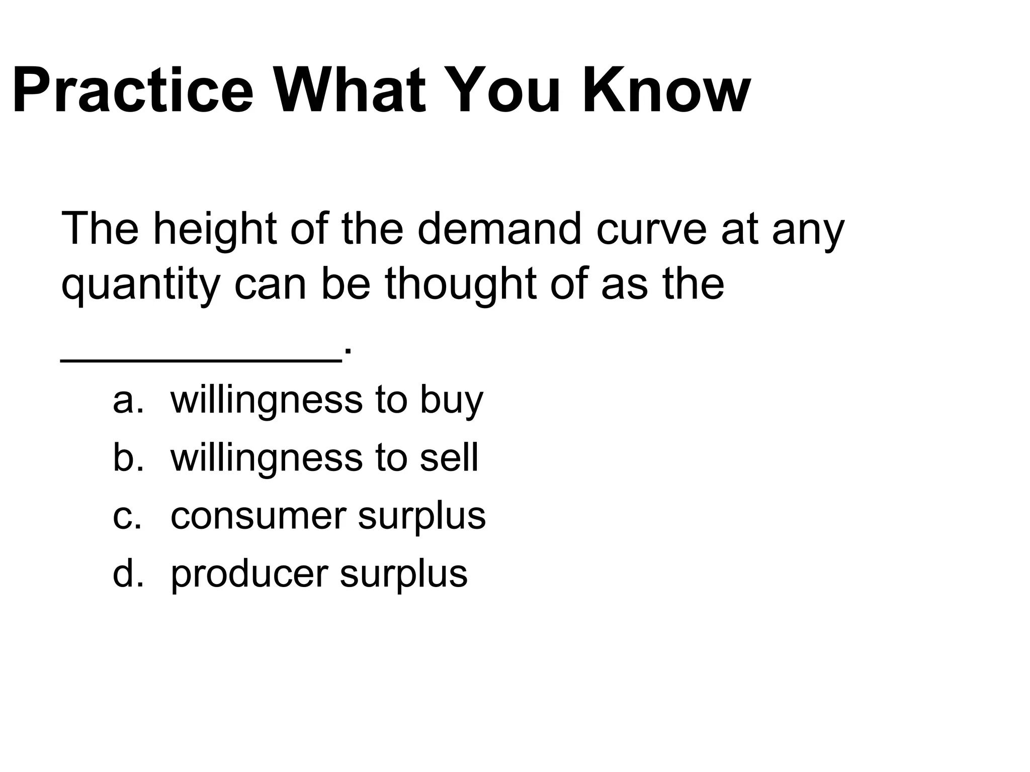Practice What You Know
The height of the demand curve at any
quantity can be thought of as the
___________.
a. willingness to buy
b. willingness to sell
c. consumer surplus
d. producer surplus
 