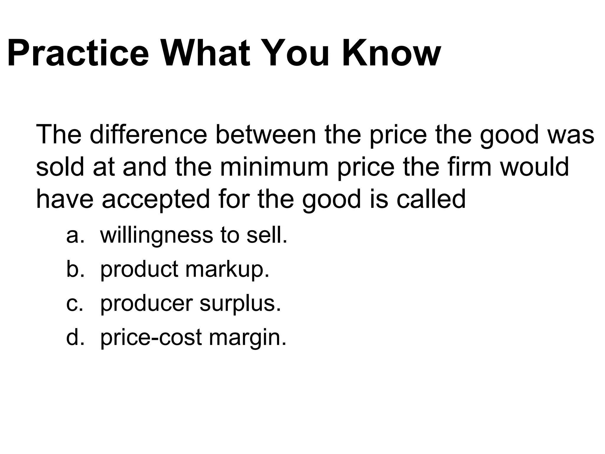 Practice What You Know
The difference between the price the good was
sold at and the minimum price the firm would
have accepted for the good is called
a. willingness to sell.
b. product markup.
c. producer surplus.
d. price-cost margin.
 
