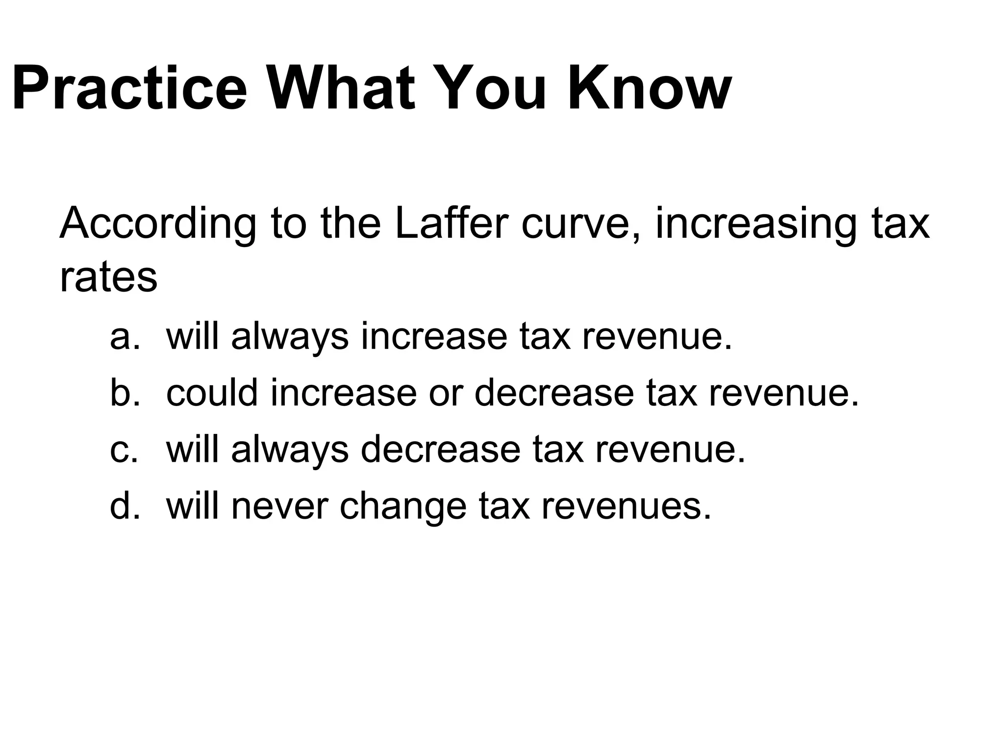 Practice What You Know
According to the Laffer curve, increasing tax
rates
a. will always increase tax revenue.
b. could increase or decrease tax revenue.
c. will always decrease tax revenue.
d. will never change tax revenues.
 