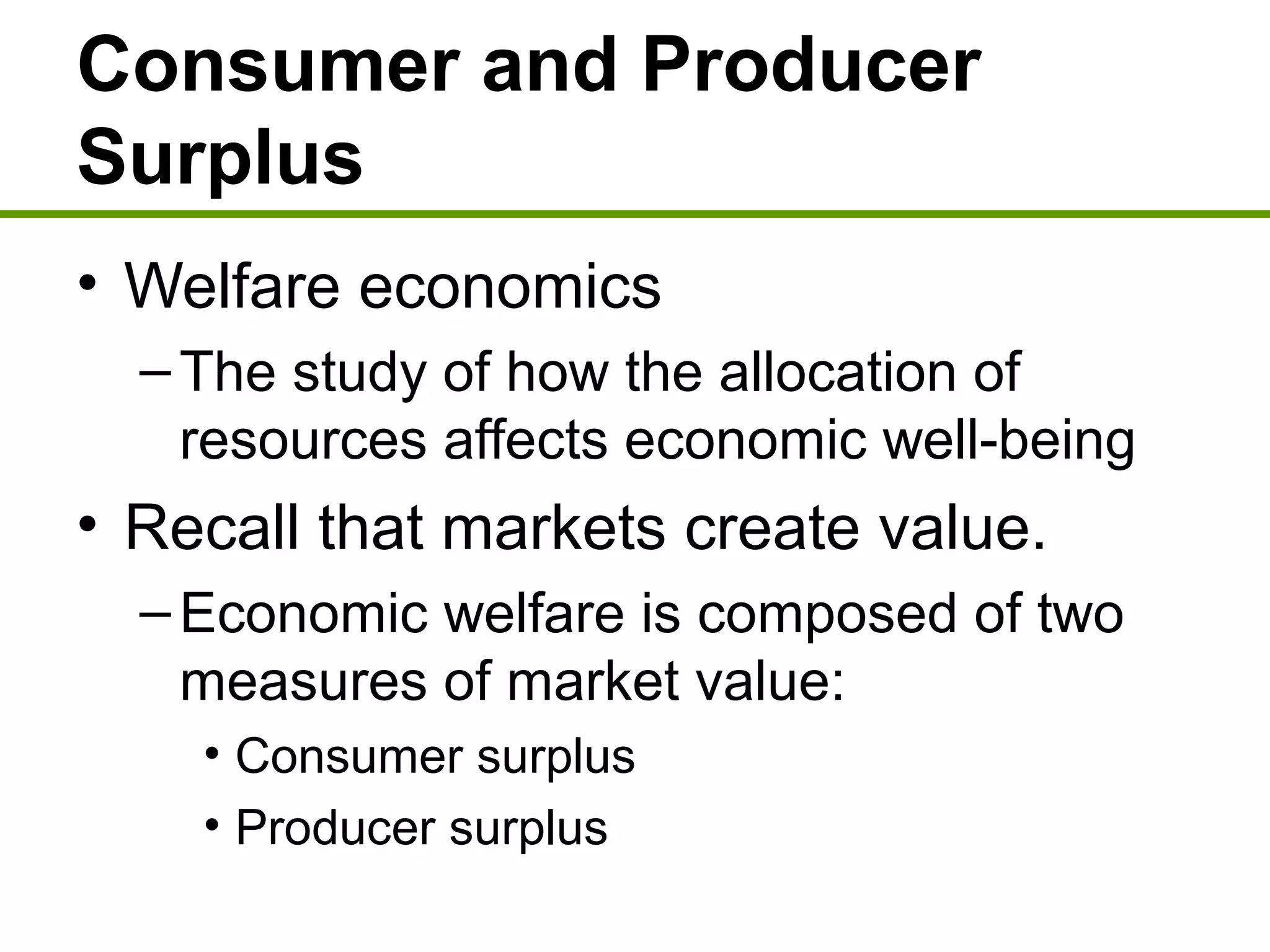 Consumer and Producer
Surplus
• Welfare economics
–The study of how the allocation of
resources affects economic well-being
• Recall that markets create value.
–Economic welfare is composed of two
measures of market value:
• Consumer surplus
• Producer surplus
 