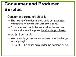 Consumer and Producer
Surplus
• Consumer surplus graphically:
– The height of the demand curve is our maximum
willingness to pay for that unit of the good.
– Consumer surplus is the area below the demand
curve and above the price, for all units purchased.
• Important concept:
– You can only get consumer surplus on units that you
actually buy!
– CS is NOT the entire area under the demand curve.
 