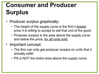 Consumer and Producer
Surplus
• Producer surplus graphically:
– The height of the supply curve is the firm’s lowest
price it is willing to accept to sell that unit of the good.
– Producer surplus is the area above the supply curve
and below the price, for all units sold.
• Important concept:
– The firm can only get producer surplus on units that it
actually sells!
– PS is NOT the entire area above the supply curve.
 