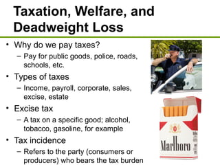 Taxation, Welfare, and
Deadweight Loss
• Why do we pay taxes?
– Pay for public goods, police, roads,
schools, etc.
• Types of taxes
– Income, payroll, corporate, sales,
excise, estate
• Excise tax
– A tax on a specific good; alcohol,
tobacco, gasoline, for example
• Tax incidence
– Refers to the party (consumers or
producers) who bears the tax burden
 