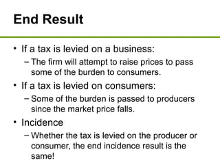 End Result
• If a tax is levied on a business:
– The firm will attempt to raise prices to pass
some of the burden to consumers.
• If a tax is levied on consumers:
– Some of the burden is passed to producers
since the market price falls.
• Incidence
– Whether the tax is levied on the producer or
consumer, the end incidence result is the
same!
 