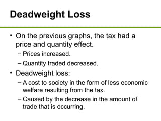 Deadweight Loss
• On the previous graphs, the tax had a
price and quantity effect.
– Prices increased.
– Quantity traded decreased.
• Deadweight loss:
– A cost to society in the form of less economic
welfare resulting from the tax.
– Caused by the decrease in the amount of
trade that is occurring.
 