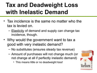 Tax and Deadweight Loss
with Inelastic Demand
• Tax incidence is the same no matter who the
tax is levied on.
– Elasticity of demand and supply can change tax
incidence, though.
• Why would the government want to tax a
good with very inelastic demand?
– No substitutes (ensures steady tax revenue)
– Amount of purchases will not change much (or
not change at all if perfectly inelastic demand)
• This means little or no deadweight loss!
 
