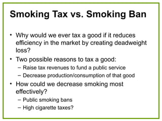 Smoking Tax vs. Smoking Ban
• Why would we ever tax a good if it reduces
efficiency in the market by creating deadweight
loss?
• Two possible reasons to tax a good:
– Raise tax revenues to fund a public service
– Decrease production/consumption of that good
• How could we decrease smoking most
effectively?
– Public smoking bans
– High cigarette taxes?
 