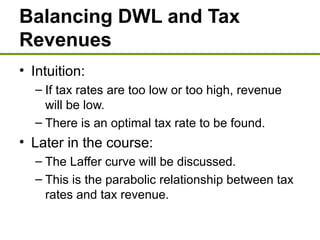 Balancing DWL and Tax
Revenues
• Intuition:
– If tax rates are too low or too high, revenue
will be low.
– There is an optimal tax rate to be found.
• Later in the course:
– The Laffer curve will be discussed.
– This is the parabolic relationship between tax
rates and tax revenue.
 