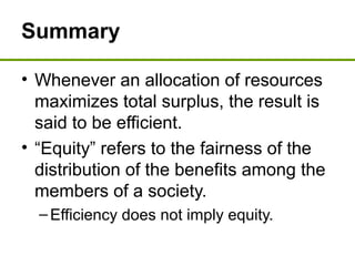 Summary
• Whenever an allocation of resources
maximizes total surplus, the result is
said to be efficient.
• “Equity” refers to the fairness of the
distribution of the benefits among the
members of a society.
–Efficiency does not imply equity.
 