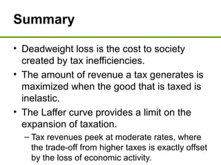 Summary
• Deadweight loss is the cost to society
created by tax inefficiencies.
• The amount of revenue a tax generates is
maximized when the good that is taxed is
inelastic.
• The Laffer curve provides a limit on the
expansion of taxation.
– Tax revenues peek at moderate rates, where
the trade-off from higher taxes is exactly offset
by the loss of economic activity.
 