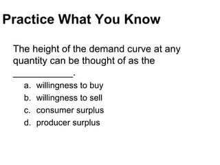 Practice What You Know
The height of the demand curve at any
quantity can be thought of as the
___________.
a. willingness to buy
b. willingness to sell
c. consumer surplus
d. producer surplus
 