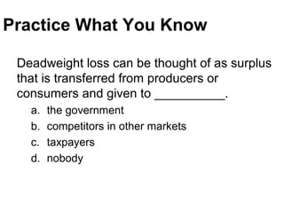 Practice What You Know
Deadweight loss can be thought of as surplus
that is transferred from producers or
consumers and given to __________.
a. the government
b. competitors in other markets
c. taxpayers
d. nobody
 