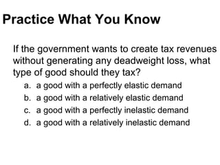 Practice What You Know
If the government wants to create tax revenues
without generating any deadweight loss, what
type of good should they tax?
a. a good with a perfectly elastic demand
b. a good with a relatively elastic demand
c. a good with a perfectly inelastic demand
d. a good with a relatively inelastic demand
 